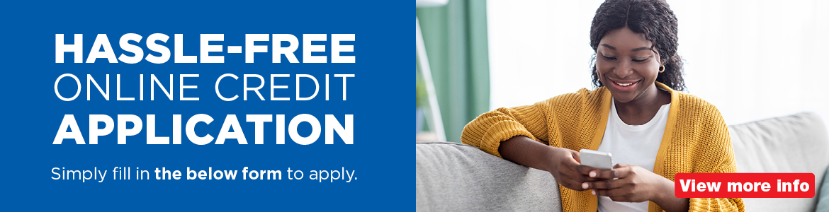 Hassle-free online credit application. Simply fill in the below form to apply. View Ts and Cs.  